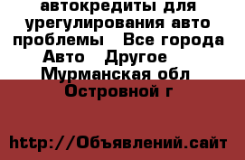 автокредиты для урегулирования авто проблемы - Все города Авто » Другое   . Мурманская обл.,Островной г.